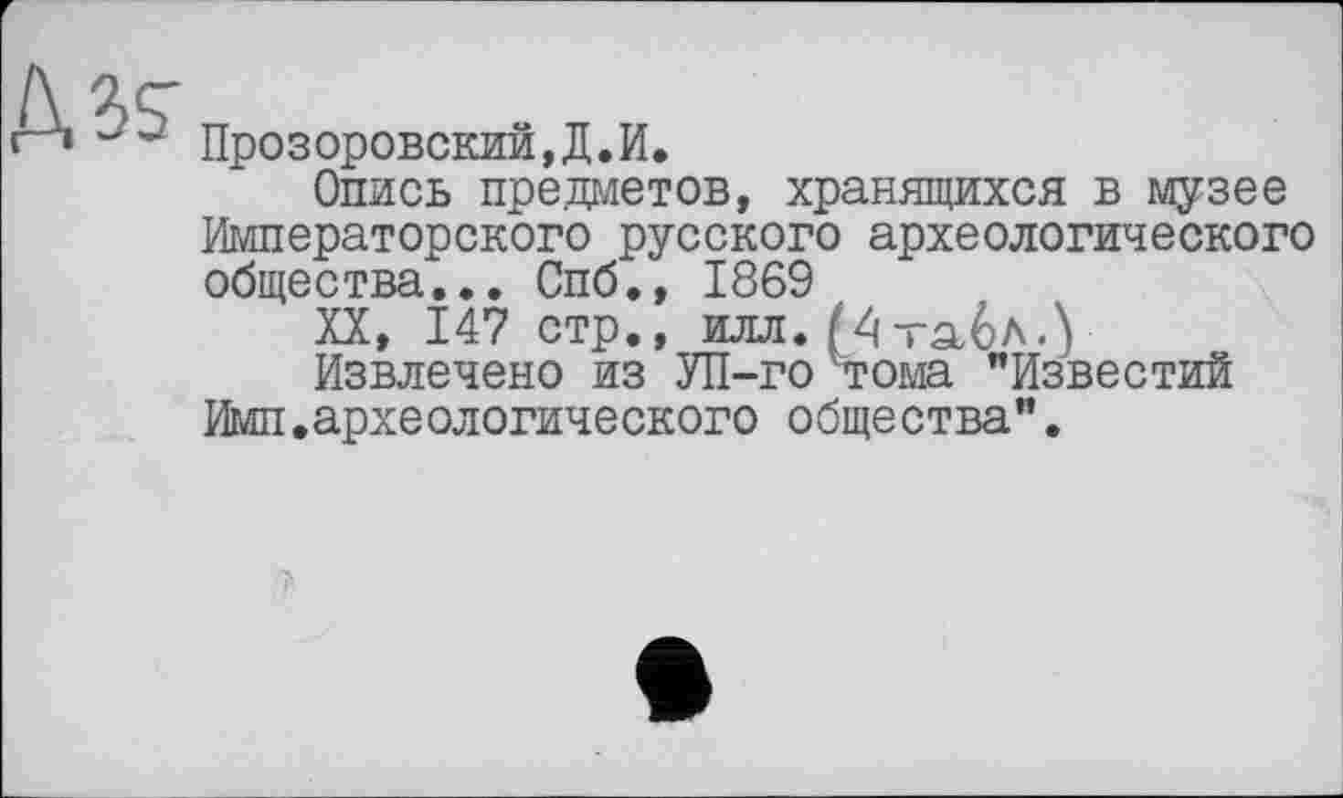 ﻿Прозоровский,Д.И.
Опись предметов, хранящихся в музее Императорского русского археологического общества... Спб., 1869
XX, 147 стр., илл. Мтабл.У
Извлечено из УП-го тома "Известий Имп.археологического общества".